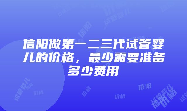 信阳做第一二三代试管婴儿的价格，最少需要准备多少费用