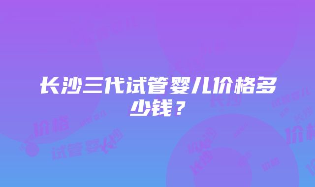 长沙三代试管婴儿价格多少钱？