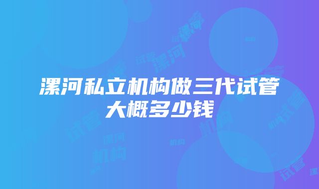 漯河私立机构做三代试管大概多少钱