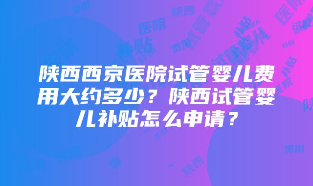 陕西西京医院试管婴儿费用大约多少？陕西试管婴儿补贴怎么申请？