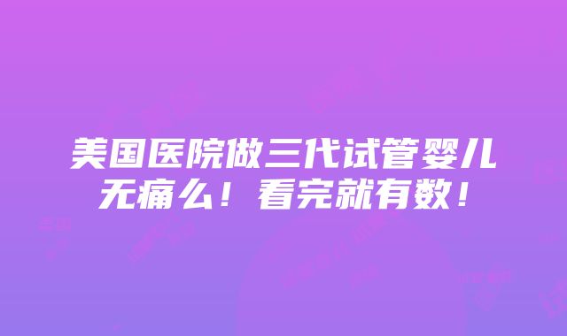 美国医院做三代试管婴儿无痛么！看完就有数！