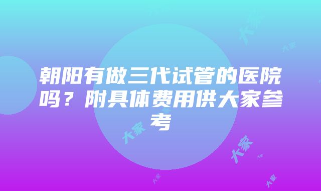 朝阳有做三代试管的医院吗？附具体费用供大家参考