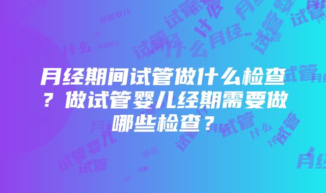 月经期间试管做什么检查？做试管婴儿经期需要做哪些检查？