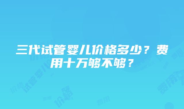 三代试管婴儿价格多少？费用十万够不够？