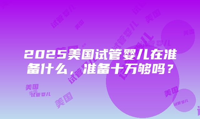 2025美国试管婴儿在准备什么，准备十万够吗？