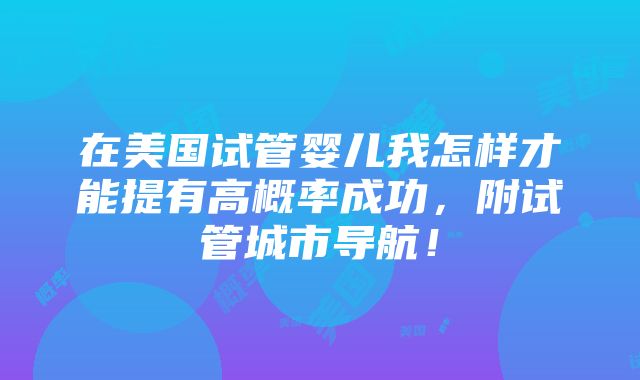 在美国试管婴儿我怎样才能提有高概率成功，附试管城市导航！