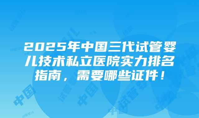 2025年中国三代试管婴儿技术私立医院实力排名指南，需要哪些证件！