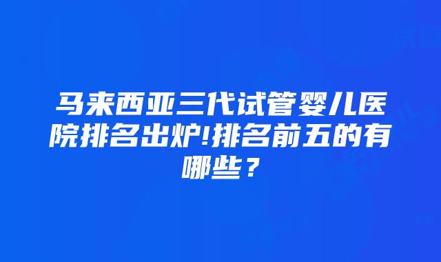 马来西亚三代试管婴儿医院排名出炉!排名前五的有哪些？