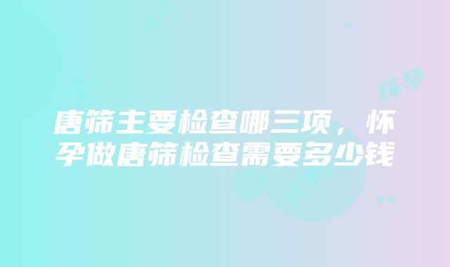 唐筛主要检查哪三项，怀孕做唐筛检查需要多少钱