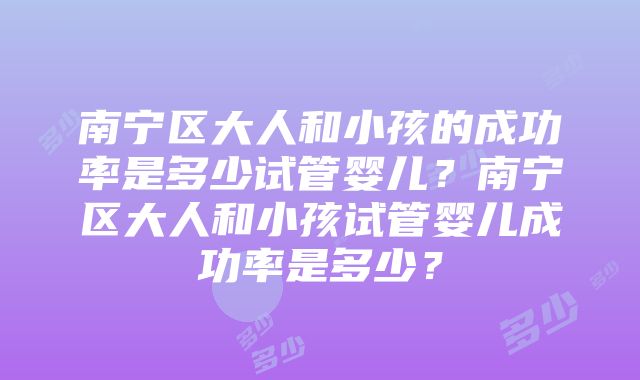 南宁区大人和小孩的成功率是多少试管婴儿？南宁区大人和小孩试管婴儿成功率是多少？