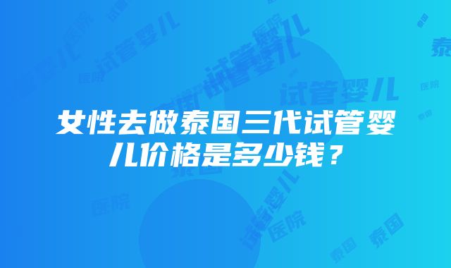 女性去做泰国三代试管婴儿价格是多少钱？