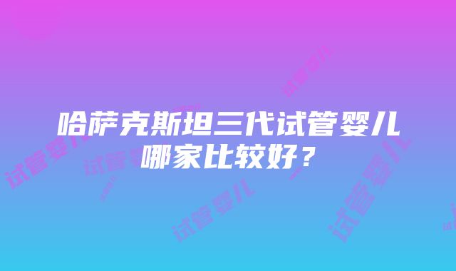 哈萨克斯坦三代试管婴儿哪家比较好？