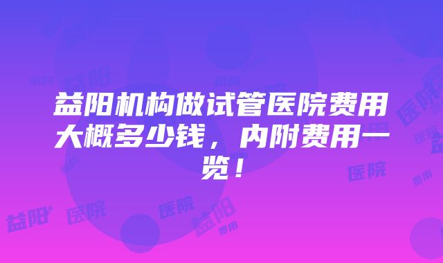 益阳机构做试管医院费用大概多少钱，内附费用一览！