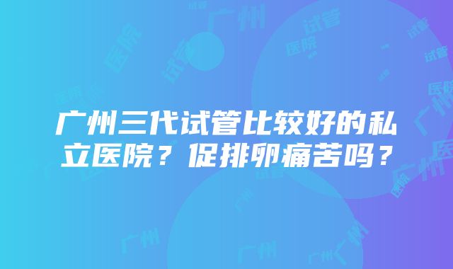 广州三代试管比较好的私立医院？促排卵痛苦吗？