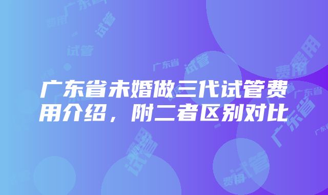 广东省未婚做三代试管费用介绍，附二者区别对比