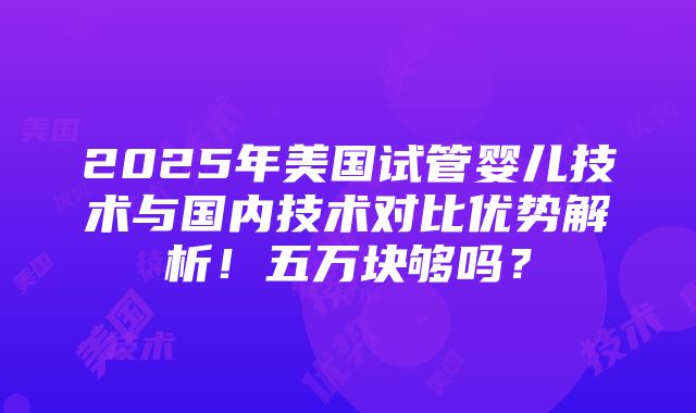 2025年美国试管婴儿技术与国内技术对比优势解析！五万块够吗？