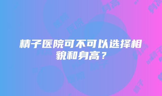 精子医院可不可以选择相貌和身高？