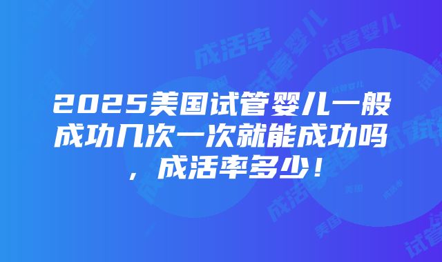 2025美国试管婴儿一般成功几次一次就能成功吗，成活率多少！