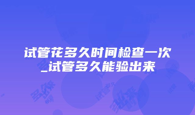 试管花多久时间检查一次_试管多久能验出来