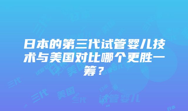 日本的第三代试管婴儿技术与美国对比哪个更胜一筹？