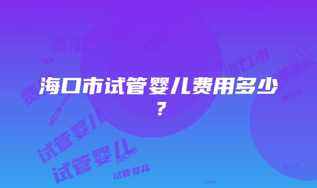 海口市试管婴儿费用多少？