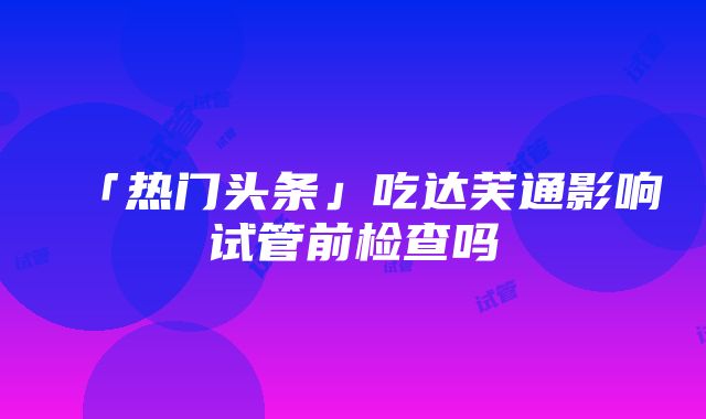 「热门头条」吃达芙通影响试管前检查吗