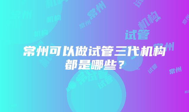 常州可以做试管三代机构都是哪些？