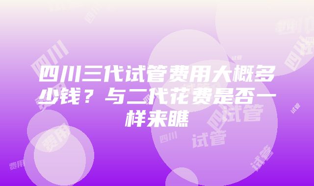 四川三代试管费用大概多少钱？与二代花费是否一样来瞧