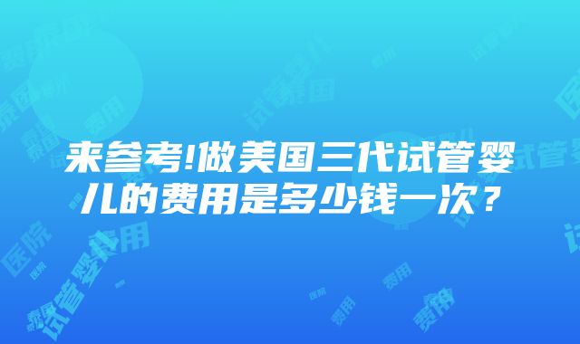 来参考!做美国三代试管婴儿的费用是多少钱一次？