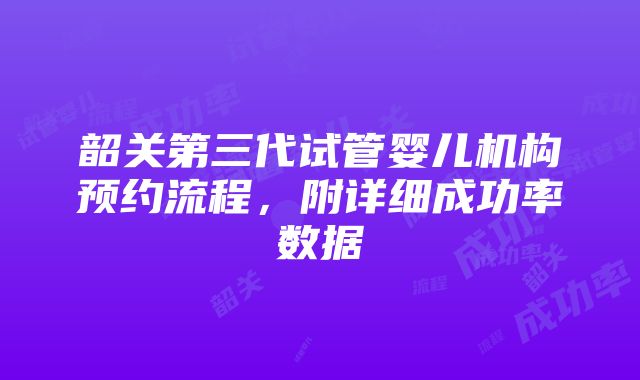 韶关第三代试管婴儿机构预约流程，附详细成功率数据