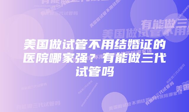 美国做试管不用结婚证的医院哪家强？有能做三代试管吗