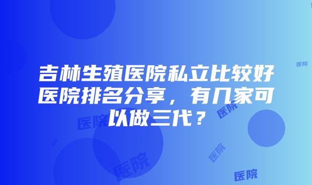 吉林生殖医院私立比较好医院排名分享，有几家可以做三代？