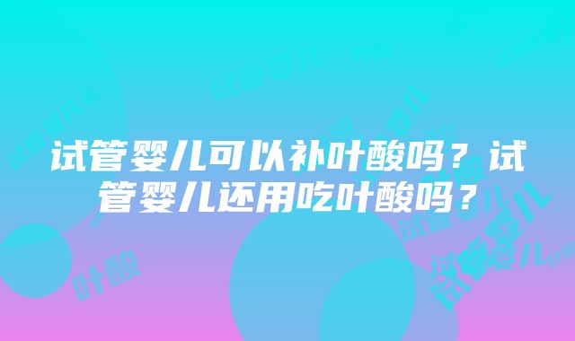 试管婴儿可以补叶酸吗？试管婴儿还用吃叶酸吗？