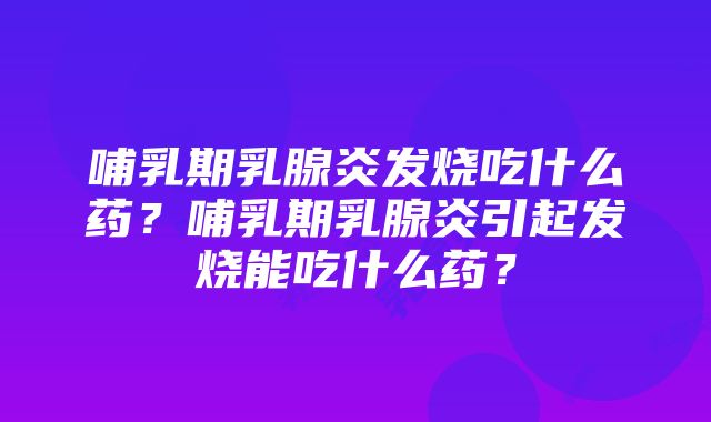 哺乳期乳腺炎发烧吃什么药？哺乳期乳腺炎引起发烧能吃什么药？