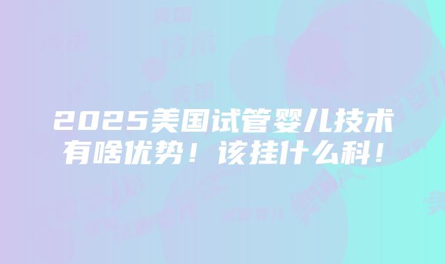 2025美国试管婴儿技术有啥优势！该挂什么科！