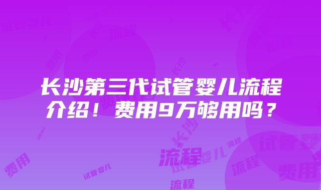 长沙第三代试管婴儿流程介绍！费用9万够用吗？