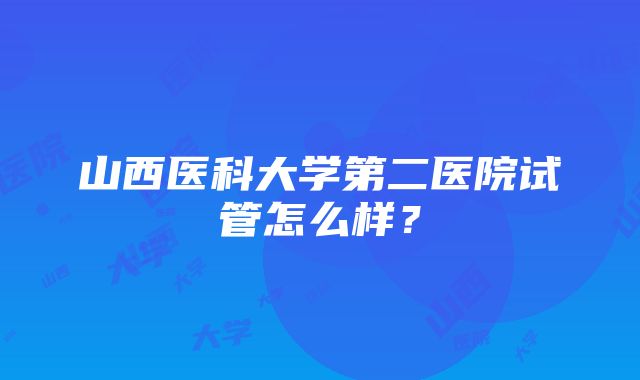 山西医科大学第二医院试管怎么样？