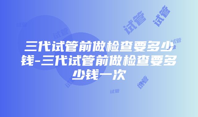 三代试管前做检查要多少钱-三代试管前做检查要多少钱一次