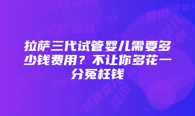 拉萨三代试管婴儿需要多少钱费用？不让你多花一分冤枉钱