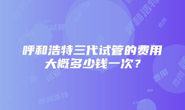 呼和浩特三代试管的费用大概多少钱一次？