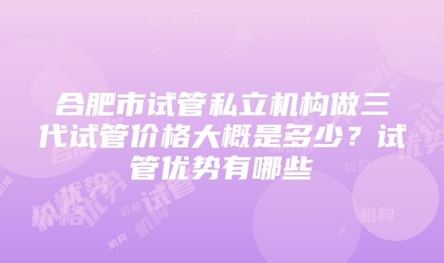 合肥市试管私立机构做三代试管价格大概是多少？试管优势有哪些