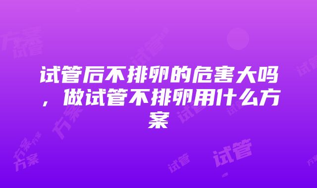 试管后不排卵的危害大吗，做试管不排卵用什么方案