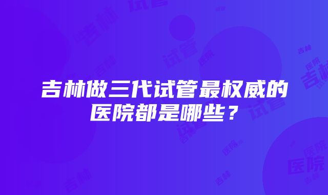 吉林做三代试管最权威的医院都是哪些？