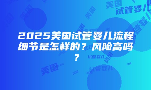 2025美国试管婴儿流程细节是怎样的？风险高吗？