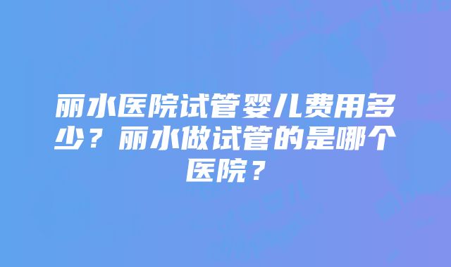 丽水医院试管婴儿费用多少？丽水做试管的是哪个医院？