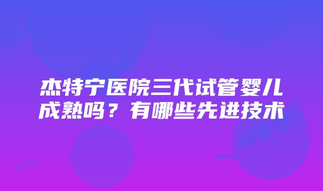 杰特宁医院三代试管婴儿成熟吗？有哪些先进技术