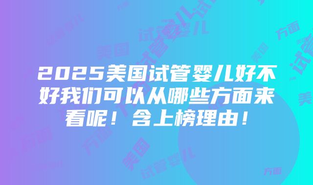 2025美国试管婴儿好不好我们可以从哪些方面来看呢！含上榜理由！