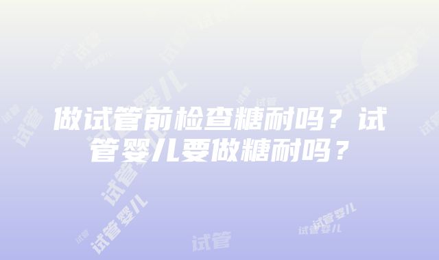 做试管前检查糖耐吗？试管婴儿要做糖耐吗？