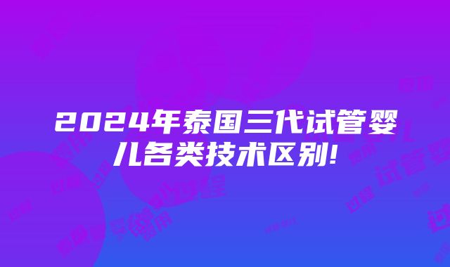 2024年泰国三代试管婴儿各类技术区别!