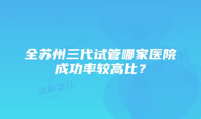 全苏州三代试管哪家医院成功率较高比？